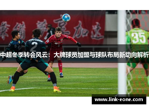 中超冬季转会风云：大牌球员加盟与球队布局新动向解析